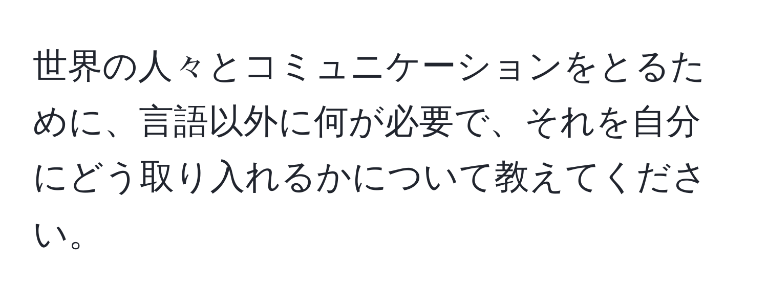 世界の人々とコミュニケーションをとるために、言語以外に何が必要で、それを自分にどう取り入れるかについて教えてください。