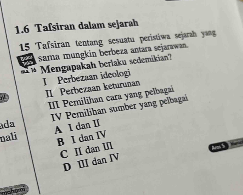 1.6 Tafsiran dalam sejarah
15 Tafsiran tentang sesuatu peristiwa sejarah yang
Buku sama mungkin berbeza antara sejarawan.
1 engapakah berlaku sedemikian?
Teks
I Perbezaan ideologi
nì
II Perbezaan keturunan
III Pemilihan cara yang pelbagai
ada IV Pemilihan sumber yang pelbagai
nali A I dan Ⅱ
B I dan IV
C I dan Ⅲ
Aras S
D ⅢI dan IV
mahami