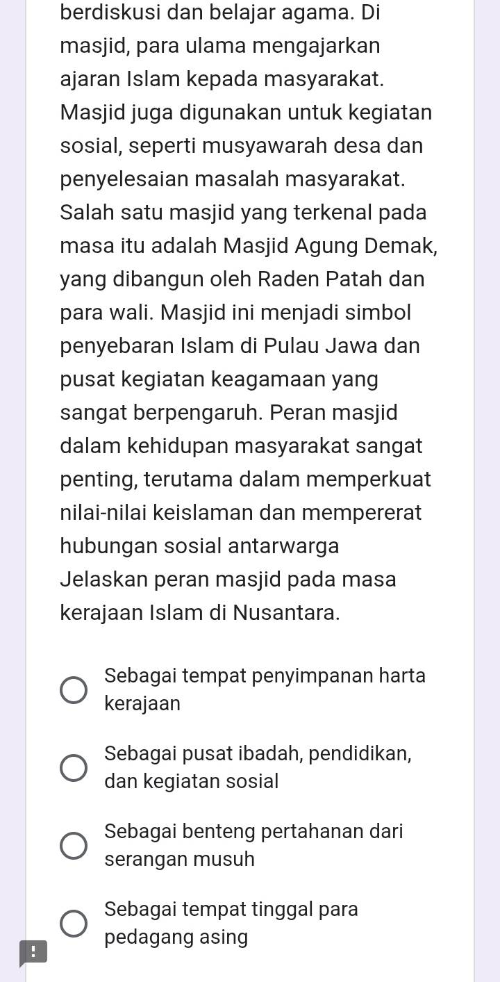 berdiskusi dan belajar agama. Di
masjid, para ulama mengajarkan
ajaran Islam kepada masyarakat.
Masjid juga digunakan untuk kegiatan
sosial, seperti musyawarah desa dan
penyelesaian masalah masyarakat.
Salah satu masjid yang terkenal pada
masa itu adalah Masjid Agung Demak,
yang dibangun oleh Raden Patah dan
para wali. Masjid ini menjadi simbol
penyebaran Islam di Pulau Jawa dan
pusat kegiatan keagamaan yang
sangat berpengaruh. Peran masjid
dalam kehidupan masyarakat sangat
penting, terutama dalam memperkuat
nilai-nilai keislaman dan mempererat
hubungan sosial antarwarga
Jelaskan peran masjid pada masa
kerajaan Islam di Nusantara.
Sebagai tempat penyimpanan harta
kerajaan
Sebagai pusat ibadah, pendidikan,
dan kegiatan sosial
Sebagai benteng pertahanan dari
serangan musuh
Sebagai tempat tinggal para
! pedagang asing