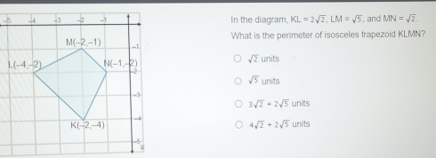 In the diagram, KL=2sqrt(2),LM=sqrt(5) , and MN=sqrt(2).
What is the perimeter of isosceles trapezoid KLMN?
sqrt(2)units
sqrt(5)units
3sqrt(2)+2sqrt(5)units
4sqrt(2)+2sqrt(5)units