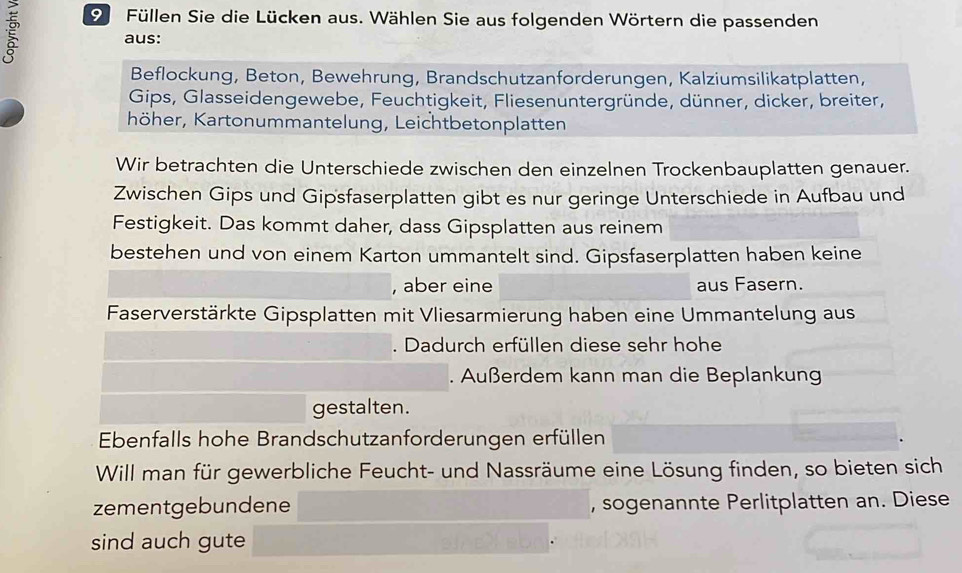 Füllen Sie die Lücken aus. Wählen Sie aus folgenden Wörtern die passenden 
aus: 
Beflockung, Beton, Bewehrung, Brandschutzanforderungen, Kalziumsilikatplatten, 
Gips, Glasseidengewebe, Feuchtigkeit, Fliesenuntergründe, dünner, dicker, breiter, 
höher, Kartonummantelung, Leichtbetonplatten 
Wir betrachten die Unterschiede zwischen den einzelnen Trockenbauplatten genauer. 
Zwischen Gips und Gipsfaserplatten gibt es nur geringe Unterschiede in Aufbau und 
Festigkeit. Das kommt daher, dass Gipsplatten aus reinem 
bestehen und von einem Karton ummantelt sind. Gipsfaserplatten haben keine 
, aber eine aus Fasern. 
Faserverstärkte Gipsplatten mit Vliesarmierung haben eine Ummantelung aus 
. Dadurch erfüllen diese sehr hohe 
. Außerdem kann man die Beplankung 
gestalten. 
Ebenfalls hohe Brandschutzanforderungen erfüllen 
Will man für gewerbliche Feucht- und Nassräume eine Lösung finden, so bieten sich 
zementgebundene , sogenannte Perlitplatten an. Diese 
sind auch gute