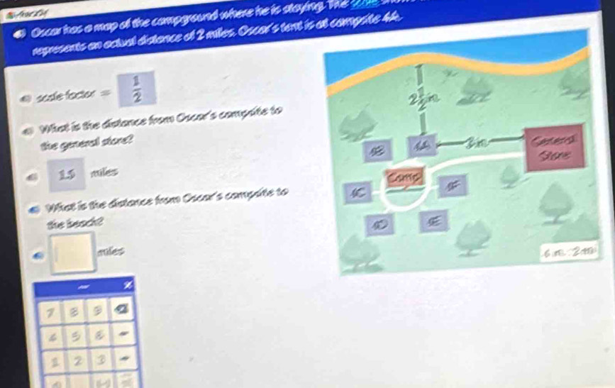 teCD 
Oscar has a map of the compground where he is staying. The sae . 
represents an actual distance of 2 miles. Oscar's tent is at comprite 44. 
sesle factor =  1/2 
What is the distance from Oscer's compate to 
the general store?
miles
C What is the distance from Oscar's compute to 
the beach? 
cules
7 B 9 a 
B
1 2