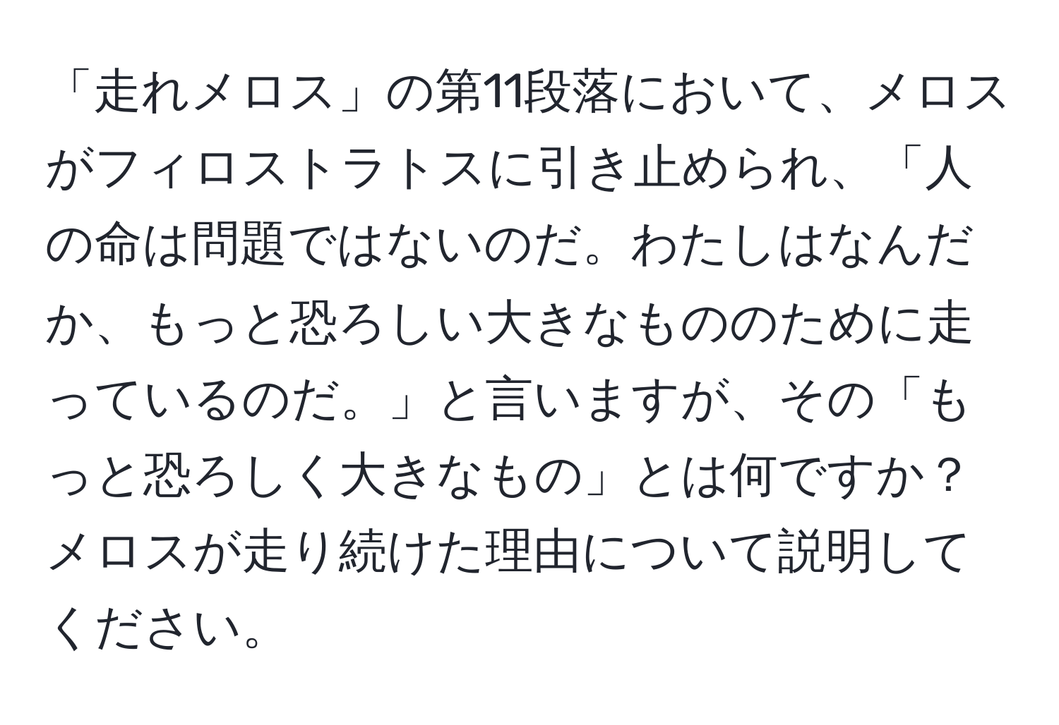 「走れメロス」の第11段落において、メロスがフィロストラトスに引き止められ、「人の命は問題ではないのだ。わたしはなんだか、もっと恐ろしい大きなもののために走っているのだ。」と言いますが、その「もっと恐ろしく大きなもの」とは何ですか？メロスが走り続けた理由について説明してください。