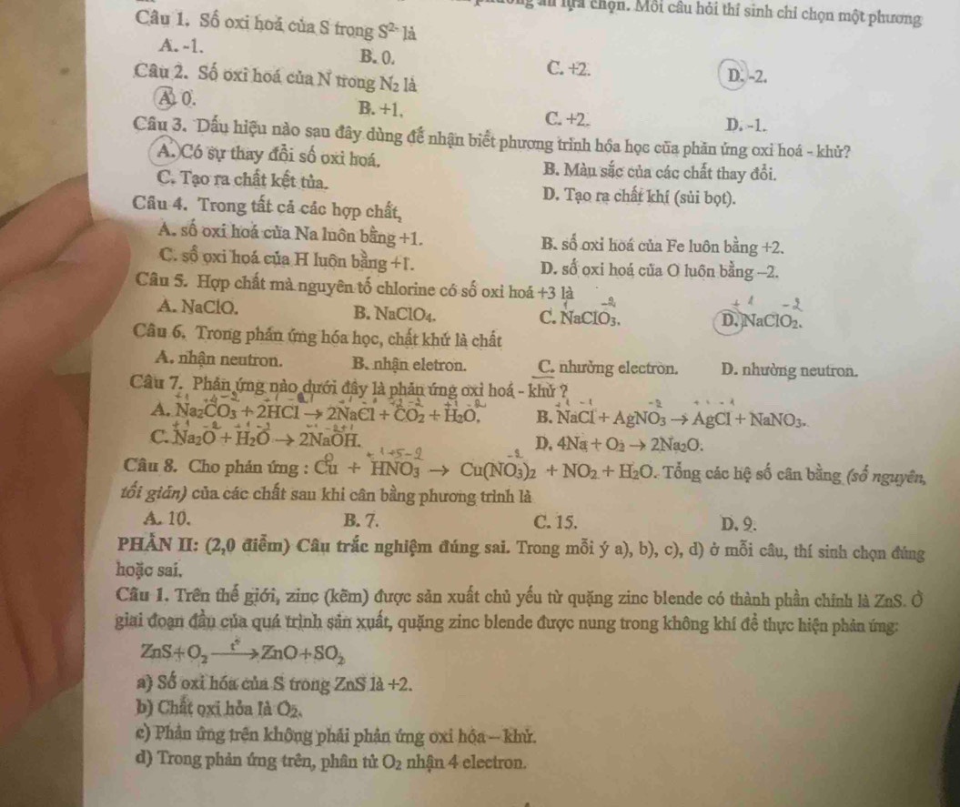 a lội chọn. Mỗi câu hỏi thí sinh chỉ chọn một phương
Câu 1. Số oxi hoá của S trọng S^(2-) là
A. -1. B. 0. C. +2.
Câu 2. Số oxi hoá của N trong N_2 là D. -2.
A0. B. +1, C. +2. D. -1.
Câu 3. Dấu hiệu nào sau đây dùng để nhận biểt phương trình hồa học của phần ứng oxi hoá - khử?
A. Có sự thay đổi số oxi hoá, B. Màu sắc của các chất thay đổi.
C. Tạo ra chất kết tủa. D. Tạo ra chất khí (sủi bọt).
Câu 4. Trong tất cả các hợp chất,
A. số oxi hoá của Na luôn bằng +1. B. số oxi hòá của Fe luôn bằng +2.
C. ổ ọxi hoá của H luôn bằng +1. D. số oxi hoá của O luôn bằng -2.
(-3,∠ APM-2B)=90°
Câu 5. Hợp chất mà nguyên tố chlorine có số oxi hoá +3 là
A. NaClO. B. NaClO4. C. NaClO_3.
D. NaClO_2.
Câu 6, Trong phần ứng hóa học, chất khứ là chất
A. nhận neutron. B nhận eletron. C. nhường electron. D. nhường neutron.
Cầu 7. Phản ứng nào dưới đây là phản ứng ơxỉ hoá - khử ?
- 2
A. Na_2CO_3+2HClto 2NaCl+CO_2+H_2O, B. NaCl+AgNO_3to AgCl+NaNO_3.
C. Na_2O+H_2Oto 2NaOH.
D, 4Na+O_2to 2Na_2O.
Câu 8. Cho phán ứng : Cu+HNO_3 Cu(NO_3)_2+NO_2+H_2O : Tổng các hệ số cân bằng (số nguyên,
tổi gián) của các chất sau khi cân bằng phương trình là
A. 10. B. 7. C. 15. D. 9.
PHẢN II: (2,0 điễm) Câu trắc nghiệm đúng sai. Trong mỗi ý a), b), c), d) ở mỗi câu, thí sinh chọn đúng
hoặc sai.
Cầu 1. Trên thế giới, zinc (kẽm) được sản xuất chủ yếu từ quặng zinc blende có thành phần chính là ZnS. Ở
giai đoạn đầu của quá trình sản xuất, quặng zinc blende được nung trong không khí đề thực hiện phản ứng:
ZnS+O_2xrightarrow t^2ZnO+SO_2
a) Số oxi hóa của S trong ZnS1a+2.
b) Chất ọxi hỏa là O_2.
c) Phản ứng trên không phải phản ứng oxi hộa- khử.
d) Trong phản ứng trên, phân tử O_2 nhận 4 electron.