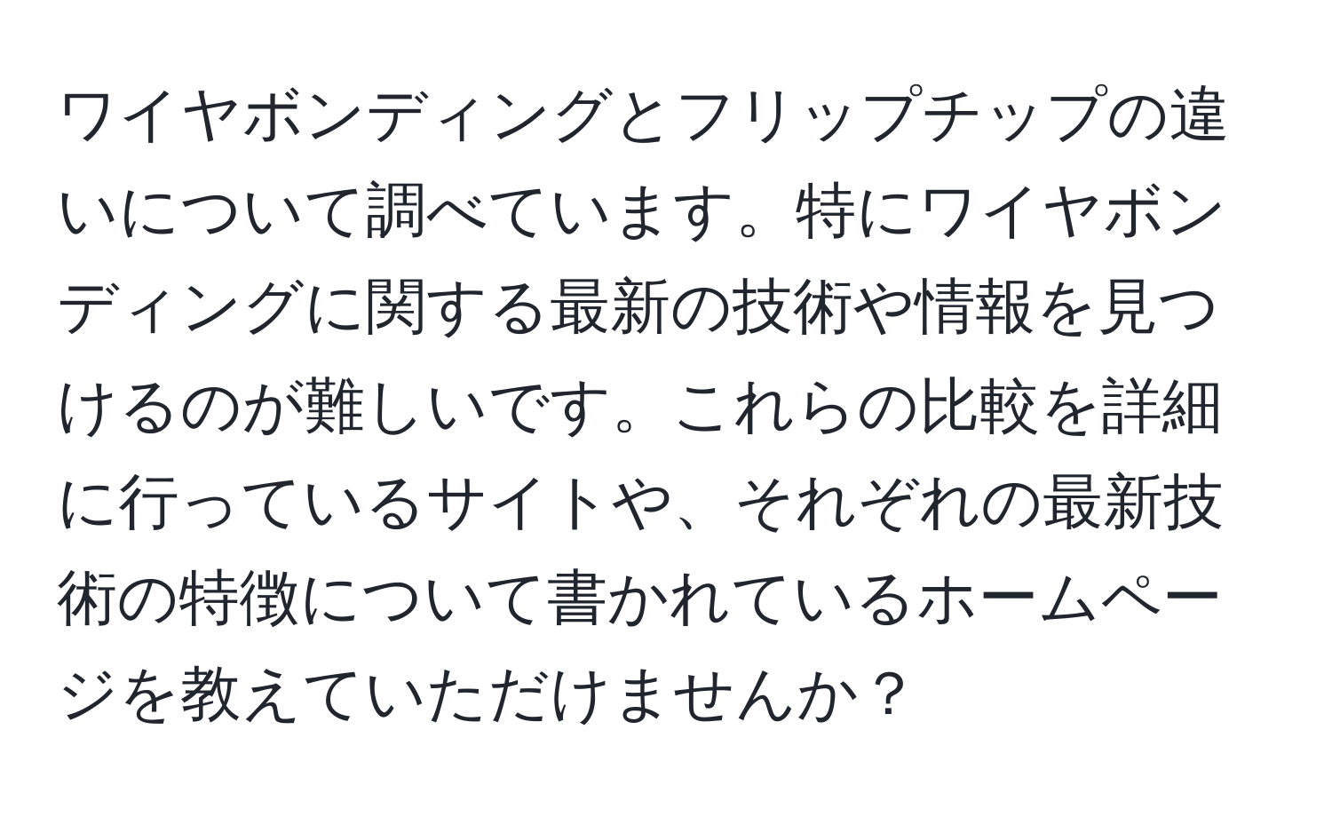 ワイヤボンディングとフリップチップの違いについて調べています。特にワイヤボンディングに関する最新の技術や情報を見つけるのが難しいです。これらの比較を詳細に行っているサイトや、それぞれの最新技術の特徴について書かれているホームページを教えていただけませんか？