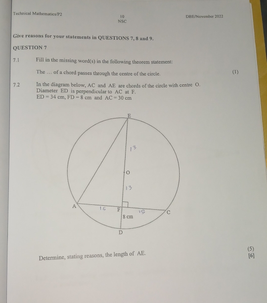 Technical Mathematics/P2 10 DBE/November 2022 
N5C 
Give reasons for your statements in QUESTIONS 7, 8 and 9. 
QUESTION 7 
7.1 Fill in the missing word(s) in the following theorem statement: 
The . of a chord passes through the centre of the circle. 
(1) 
7.2 In the diagram below, AC and AE are chords of the circle with centre O. 
Diameter ED is perpendicular to AC at F.
ED=34cm, FD=8cm and AC=30cm
(5) 
Determine, stating reasons, the length of AE. 
[6]