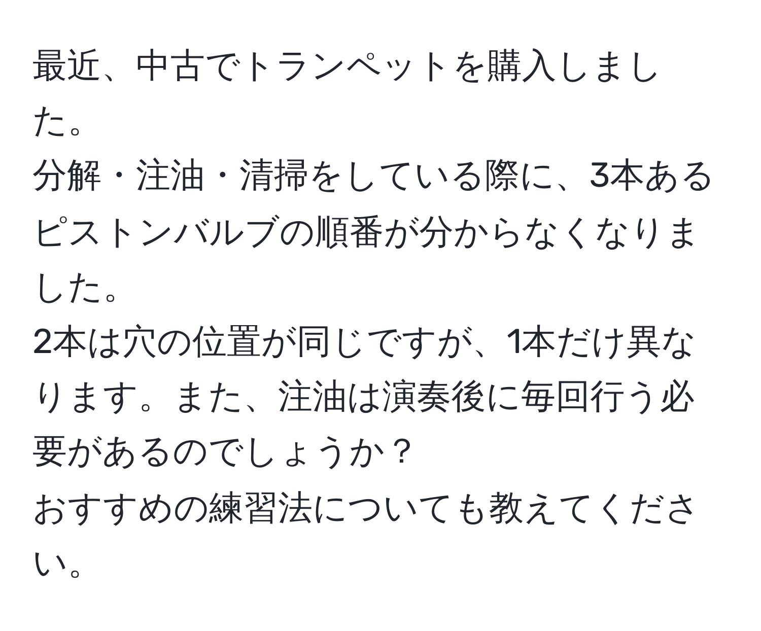 最近、中古でトランペットを購入しました。  
分解・注油・清掃をしている際に、3本あるピストンバルブの順番が分からなくなりました。  
2本は穴の位置が同じですが、1本だけ異なります。また、注油は演奏後に毎回行う必要があるのでしょうか？  
おすすめの練習法についても教えてください。