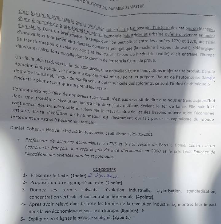 D' Histôire du premier semetre
C'est à la fin du XVIIIe siècle que la révolution industrielle a fait bascuier l'histoire des nations occidentales
d'une économie de toute éternité rurale à l'économie industrielle et urbaine qu'elle deviendra en moins
d'un siècle. Dans un bref espace de temps que l'on peut situer entre les années 1770 et 1870, un serie
d'innovations fondamentales dans les domaines énergétique (la machine à vapeur de watt), sidéurgique
(la transformation du coke en acier) et industriel ( l'essor de l'industrie textile) allait entrainer l'Europe
dans une civilisation nouvelle dont le chemin de fer sera la figure de proue
Un siècle plus tard, vers la fin du XIXe siècle, une nouvelle vague d'innovations majeures se prosuit. Dans le
domaine énergétique, le moteur à explosion est mis au point et prépare l'heure de l'automsbile. Darsale
domaine industriel, l'essor de textile venant buter sur celle des colorants, ce sont l'industrie chimique p
l'industrie pharmaceutique qui prend leur essor.
Comme incitent à faire de nombreux auteurs,...il n'est pas excessif de dire que nous entrons aujourd'hui
dans une troisième révolution industrielie dont l'informatique devient le fer de lance. Elle nait à la
confluence des transformations subies par le travail industriel et des besoins nouveaux de l'économie
tertiaire. Cette révolution de l'information est l'instrument qui fait passer le capitalisme du monde
fortement industriel à l'économie tertiaire.
Daniel Cohen, « Nouvelle industrielle, nouveau capitalisme ». 29-01-2001
Professeur de sciences économiques à l'ENS et à l'Université de Paris I, Daniel Cohen est un
économiste français. il a reçu le prix du livre d'économie en 2000 et le prix Léon Faucher de
l*Académie des sciences morales et politiques.
CONSIGNES
1- Présentez le texte. (1point)
2- Proposez un titre approprié au texte. (1 point)
3- Donnez les termes suivants : révolution industrielle, taylorisation, standardisation,
concentration verticale et concentration horizontale. (4points)
4- Apres avoir relevé dans le texte les formes de la révolution industrielle, montrez leur impact
dans la vie économique et sociale en Europe. (6points)
5- Expliquez en 4 lignes le passage souligné. 8points)