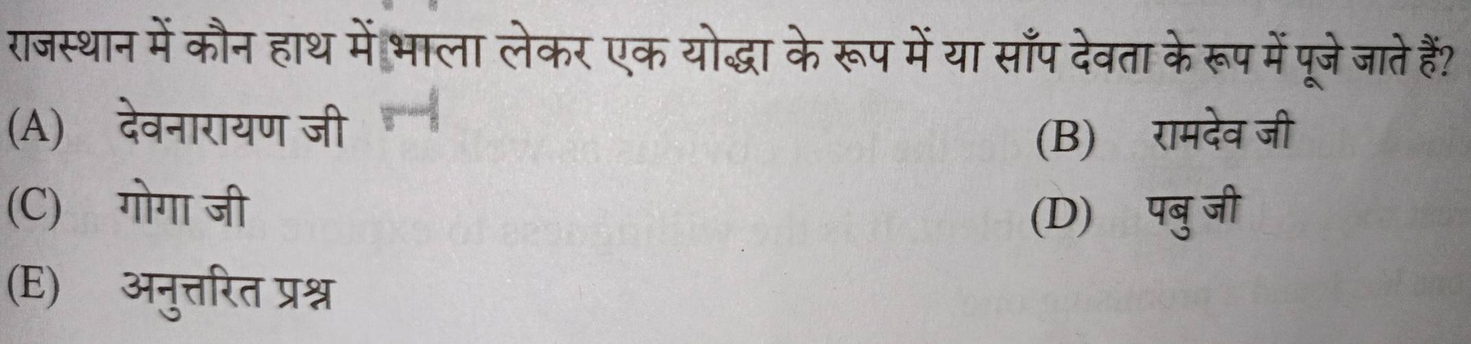 राजस्थान में कौन हाथ में भाला लेकर एक योद्धा के रूप में या साँप देवता के रूप में पूजेजाते हैं?
(A) देवनारायण जी
(B) रामदेव जी
(C) गोगा जी
(D) पबुजी
(E) अनुत्तरित प्रश्न