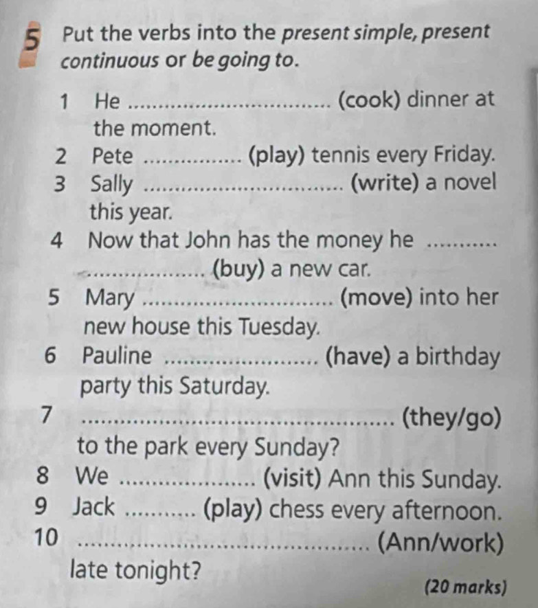 Put the verbs into the present simple, present 
continuous or be going to. 
1 He _(cook) dinner at 
the moment. 
2 Pete _... (play) tennis every Friday. 
3 Sally ……_ (write) a novel 
this year. 
4 Now that John has the money he _ 
_(buy) a new car. 
5 Mary _(move) into her 
new house this Tuesday. 
6 Pauline _........... (have) a birthday 
party this Saturday. 
_7 
............. (they/go) 
to the park every Sunday? 
8 We _(visit) Ann this Sunday. 
9 Jack _(play) chess every afternoon. 
10_ 
(Ann/work) 
late tonight? 
(20 marks)