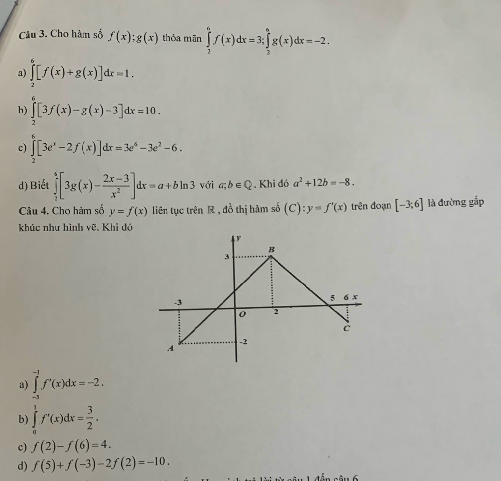 Cho hàm số f(x); g(x) thỏa mãn ∈tlimits _2^(6f(x)dx=3; ∈tlimits _2^6g(x)dx=-2.
a) ∈tlimits _2^6[f(x)+g(x)]dx=1.
b) ∈tlimits _2^6[3f(x)-g(x)-3]dx=10.
c) ∈tlimits _2^6[3e^x)-2f(x)]dx=3e^6-3e^2-6.
d) Biết ∈tlimits _2^(6[3g(x)-frac 2x-3)x^2]dx=a+bln 3 với a;b∈ Q. Khi đó a^2+12b=-8. 
Câu 4. Cho hàm số y=f(x) liên tục trên R , đồ thị hàm shat 0(C):y=f'(x) trên đoạn [-3;6] là đường gắp
khúc như hình vẽ. Khi đó
a) ∈tlimits _(-3)^(-1)f'(x)dx=-2.
b) ∈tlimits _0^(1f'(x)dx=frac 3)2.
c) f(2)-f(6)=4.
d) f(5)+f(-3)-2f(2)=-10. 
àu 6