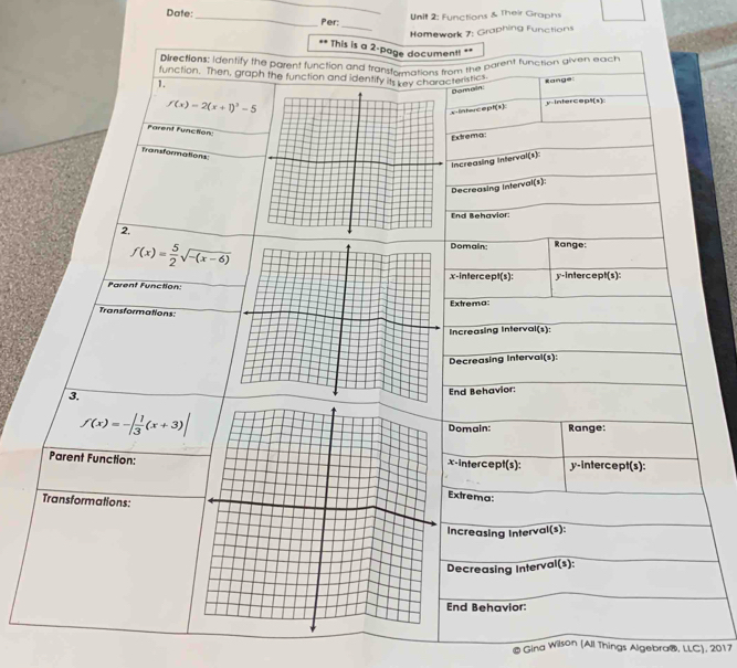 Functions & Their Graphs
Date:_ Per:
_
Homework 7: Graphing Functions
.. This is a 2-page documen!! **
Directions; identify the parent function and transtamations from the parent tunction given each
function. Then, graph the function and identify its key characteristics
1.
f(x)=2(x+1)^3-5 Range
Bomain:
y-Intercept(s)
x-Intercept(s):
Farent Function:
Extrema
Transformations:
Increasing interval(s):
Decreasing interval(s):
End Behavior
2,
f(x)= 5/2 sqrt(-(x-6))
Domain: Range:
x-intercept(s): y-intercept(s):
Parent Function:
Extrema:
Transformations:
Increasing Interval(s):
Decreasing Interval(s):
3.
End Behavior:
f(x)=-| 1/3 (x+3)| Domain: Range:
Parent Function:x-intercept(s): y-intercept(s):
Extrema:
Transformations:
Increasing Interval(s):
Decreasing Interval(s):
End Behavior:
@ Gina Wilson (All Things Algebra®, LLC), 2017