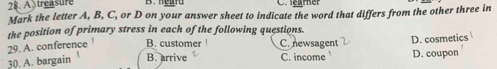 Atreasure B. heard C. learner
Mark the letter A, B, C, or D on your answer sheet to indicate the word that differs from the other three in
the position of primary stress in each of the following questions.
29. A. conference
B. customer C. newsagent D. cosmetics
B. arrive C. income
30. A. bargain D. coupon