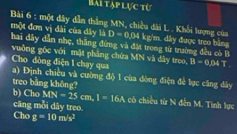 Bài tập lực từ 
Bài 6 : một đây dẫn thẳng MN, chiều dài L. Khối lượng của 
một đơn vị dài của dây là D=0.04kg/m h. dây được treo bằng 
hai dây dẫn nhẹ, thắng đứng và đặt trong từ trường đều có B 
vuông gốc với mặt phăng chứa MN và dây treo, B=0.04T
Cho dòng điện 1 chạy qua 
a) Định chiều và cường độ 1 của dòng điện đề lực căng dây 
treo bằng không? 
b) Cho MN=25cm. I=16A có chiều từ N đến M. Tính lực 
căng mỗi dây treo. 
Cho g=10m/s^2