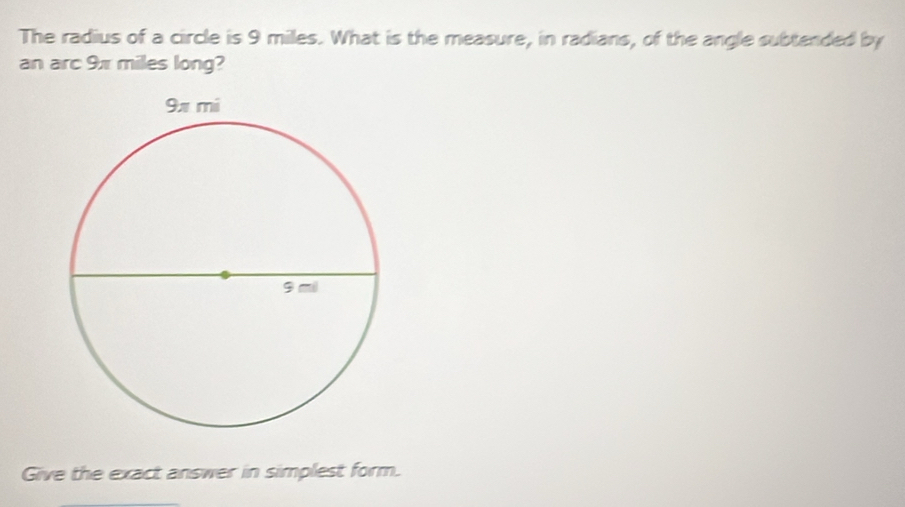 The radius of a circle is 9 miles. What is the measure, in radians, of the angle subtended by 
an arc 9x miles long? 
Give the exact answer in simplest form.