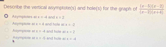 Describe the vertical asymptote(s) and hole(s) for the graph of  ((x-5)(x-2))/(x-2)(x+4) 
Asymptotes at x=-4 and x=2
Asymptote at x=4 and hole at x=-2
Asymptote at x=-4 and hole at x=2
Asymptote at x=-5 and hole at x=-4