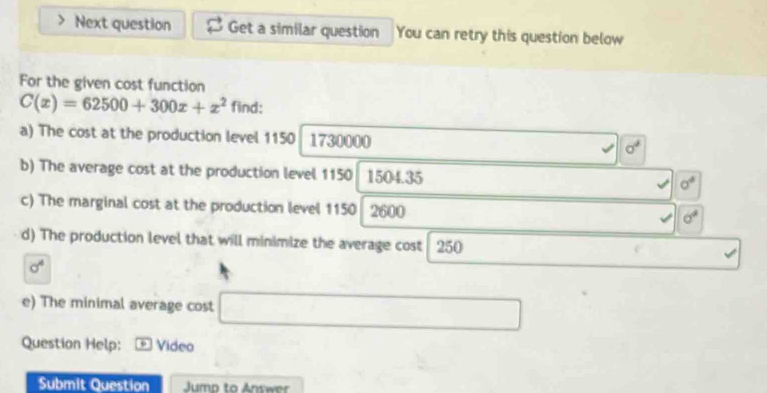 Next question Get a similar question You can retry this question below 
For the given cost function
C(x)=62500+300x+x^2 find: 
a) The cost at the production level 1150 1730000
sigma^4
b) The average cost at the production level 1150 1504.35 sigma°
c) The marginal cost at the production level 1150 2600
sigma^4
d) The production level that will minimize the average cost 250
sigma^4
e) The minimal average cost 
Question Help: * Video 
Submit Question Jump to Answer