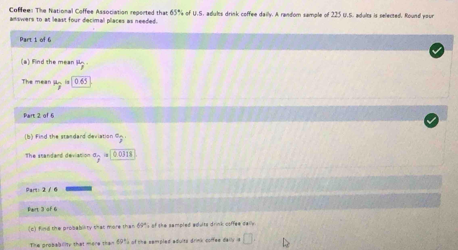 Coffee: The National Coffee Association reported that 65% of U.S. adults drink coffee daily. A random sample of 225 U.S. adults is selected. Round your 
answers to at least four decimal places as needed. 
Part 1 of 6 
(a) Find the mean μ
The mean mu _overline F is 0.65
Part 2 of 6 
(b) Find the standard deviation°widehat p. 
The standard deviation^(sigma)widehat p is 0.0318
Part: 2 / 6 
Part 3 of 6 
(c) Find the probability that more than 69° s of the sampled adults drink coffee daily. 
The probability that more than 69° of the sampled adults drink coffee daily is □.