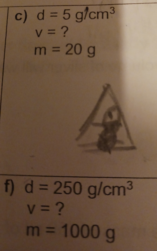 d=5g/cm^3
v= ?
m=20g
f) d=250g/cm^3
V= ?
m=1000g