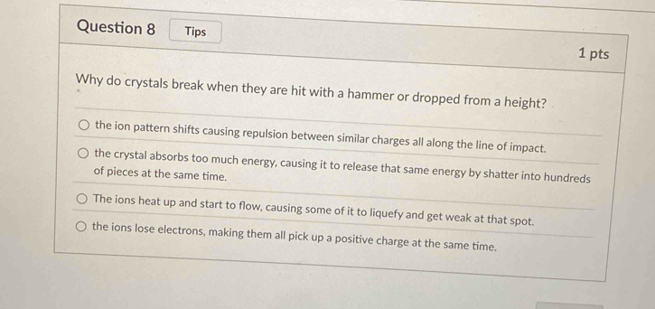 Tips 1 pts
Why do crystals break when they are hit with a hammer or dropped from a height?
the ion pattern shifts causing repulsion between similar charges all along the line of impact.
the crystal absorbs too much energy, causing it to release that same energy by shatter into hundreds
of pieces at the same time.
The ions heat up and start to flow, causing some of it to liquefy and get weak at that spot.
the ions lose electrons, making them all pick up a positive charge at the same time.