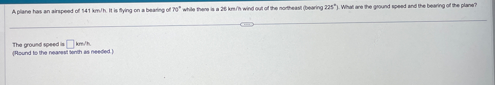 A plane has an airspeed of 141 km/h. It is flying on a bearing of 70° while there is a 26 km/h wind out of the northeast (bearing 225° ). What are the ground speed and the bearing of the plane? 
The ground speed is □ km/h. 
(Round to the nearest tenth as needed.)