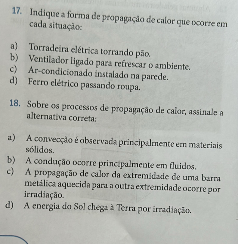 Indique a forma de propagação de calor que ocorre em
cada situação:
a) Torradeira elétrica torrando pão.
b) Ventilador ligado para refrescar o ambiente.
c) Ar-condicionado instalado na parede.
d) Ferro elétrico passando roupa.
18. Sobre os processos de propagação de calor, assinale a
alternativa correta:
a) A convecção é observada principalmente em materiais
sólidos.
b) A condução ocorre principalmente em fluidos.
c) A propagação de calor da extremidade de uma barra
metálica aquecida para a outra extremidade ocorre por
irradiação.
d) A energia do Sol chega à Terra por irradiação.