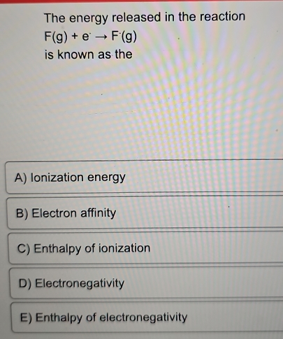 The energy released in the reaction
F(g)+e^(·)to F(g)
is known as the
A) lonization energy
B) Electron affinity
C) Enthalpy of ionization
D) Electronegativity
E) Enthalpy of electronegativity