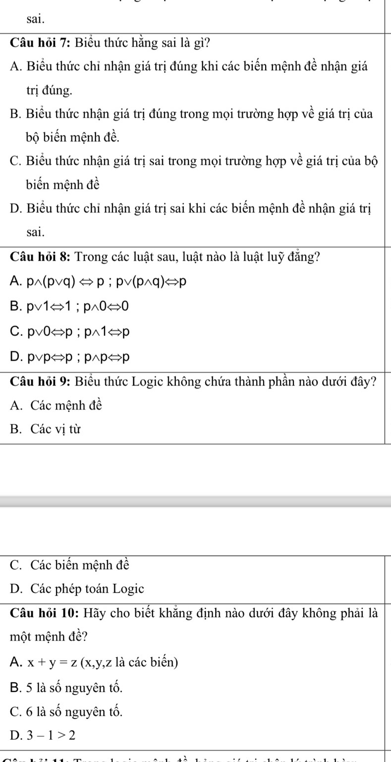 sai.
Câu hỏi 7: Biểu thức hằng sai là gì?
A. Biểu thức chỉ nhận giá trị đúng khi các biến mệnh đề nhận giá
trị đúng.
B. Biểu thức nhận giá trị đúng trong mọi trường hợp về giá trị của
bộ biến mệnh đề.
C. Biểu thức nhận giá trị sai trong mọi trường hợp về giá trị của bộ
biến mệnh đề
D. Biểu thức chỉ nhận giá trị sai khi các biến mệnh đề nhận giá trị
sai.
Câu hỏi 8: Trong các luật sau, luật nào là luật luỹ đẳng?
A. pwedge (pvee q)Longleftrightarrow p;pvee (pwedge q)Longleftrightarrow p
B. pvee 1Leftrightarrow 1;pwedge 0Leftrightarrow 0
C. pvee 0Leftrightarrow p;pwedge 1Leftrightarrow p
D. pvee pLeftrightarrow p;pwedge pLeftrightarrow p
Câu hỏi 9: Biểu thức Logic không chứa thành phần nào dưới đây?
A. Các mệnh đề
B. Các vị từ
A
D