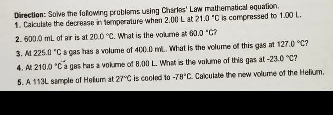 Direction: Solve the following problems using Charles' Law mathematical equation. 
1. Calculate the decrease in temperature when 2.00 L at 21.0°C is compressed to 1.00 L. 
2. 600.0 mL of air is at 20.0°C. What is the volume at 60.0°C 2 
3. At 225.0°C a gas has a volume of 400.0 mL. What is the volume of this gas at 127.0°C
4. At 210.0°C a gas has a volume of 8.00 L. What is the volume of this gas at -23.0°C ? 
5. A 113L sample of Helium at 27°C is cooled to -78°C. Calculate the new volume of the Helium.