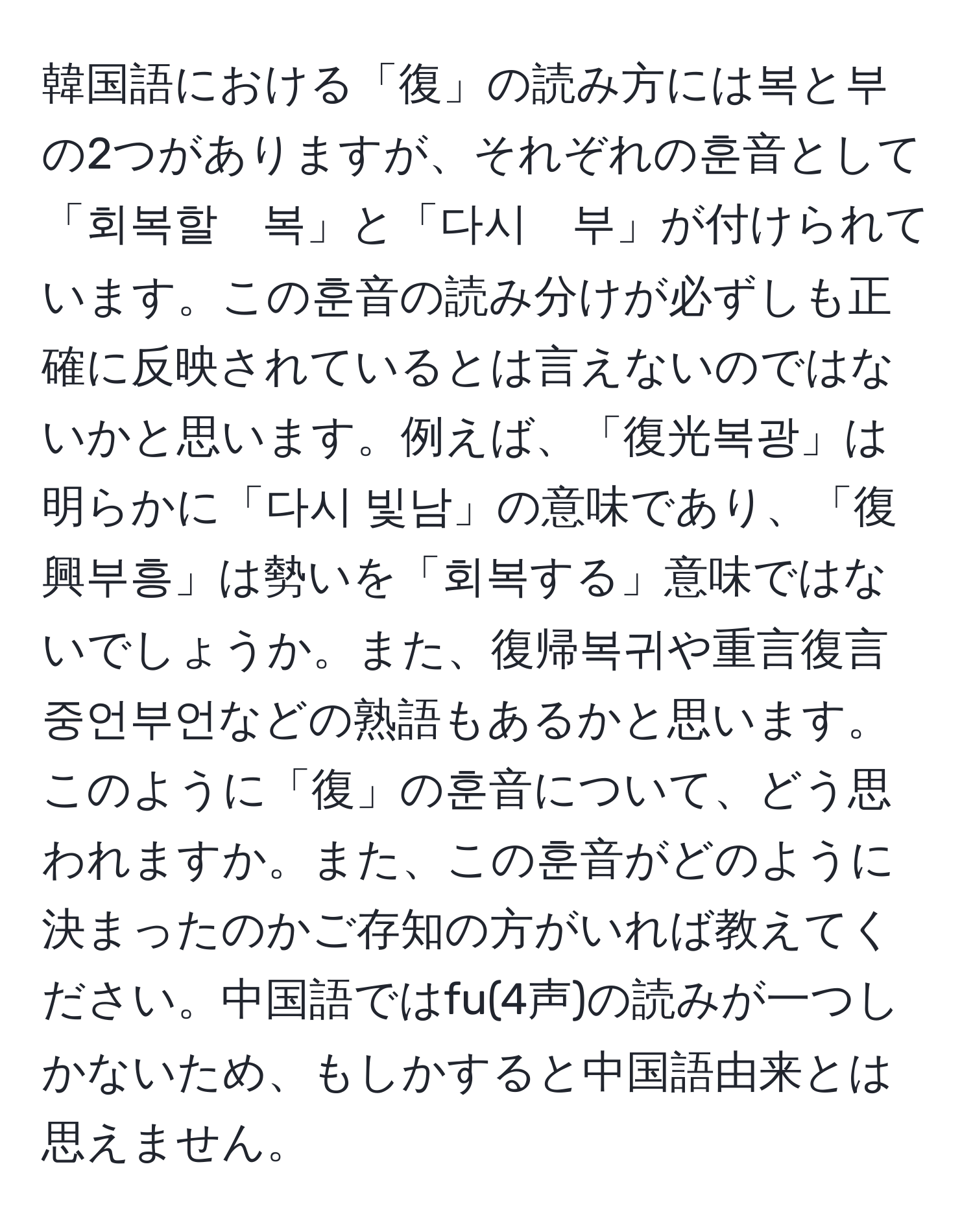 韓国語における「復」の読み方には복と부の2つがありますが、それぞれの훈音として「회복할　복」と「다시　부」が付けられています。この훈音の読み分けが必ずしも正確に反映されているとは言えないのではないかと思います。例えば、「復光복광」は明らかに「다시 빛남」の意味であり、「復興부흥」は勢いを「회복する」意味ではないでしょうか。また、復帰복귀や重言復言중언부언などの熟語もあるかと思います。このように「復」の훈音について、どう思われますか。また、この훈音がどのように決まったのかご存知の方がいれば教えてください。中国語ではfu(4声)の読みが一つしかないため、もしかすると中国語由来とは思えません。