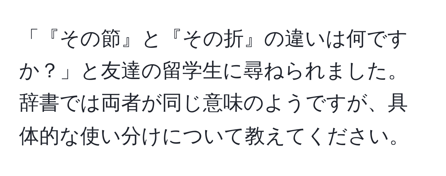 「『その節』と『その折』の違いは何ですか？」と友達の留学生に尋ねられました。辞書では両者が同じ意味のようですが、具体的な使い分けについて教えてください。