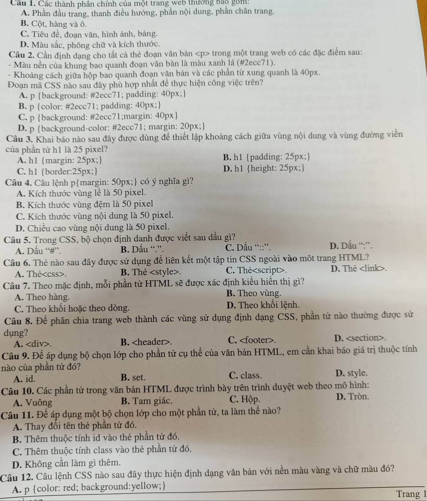 Cầu 1. Các thành phân chính của một trang web thưởng bao gồm:
A. Phần đầu trang, thanh điều hướng, phần nội dung, phần chân trang.
B. Cột, hàng và ô.
C. Tiêu đề, đoạn văn, hình ảnh, bảng.
D. Màu sắc, phông chữ và kích thước.
Câu 2. Cần định dạng cho tất cả thẻ đoạn văn bản trong một trang web có các đặc điểm sau:
- Màu nền của khung bao quanh đoạn văn bàn là màu xanh lá (#2ecc71).
- Khoảng cách giữa hộp bao quanh đoạn văn bản và các phần từ xung quanh là 40px.
Đoạn mã CSS nào sau đây phù hợp nhất để thực hiện công việc trên?
A. p background: #2ecc71; padding: 40px;
B. p color: #2ecc71; padding: 40px;
C. p background: #2ecc71;margin: 40px
D. p background-color: #2ecc71; margin: 20px;
Câu 3. Khai báo nào sau đây được dùng để thiết lập khoảng cách giữa vùng nội dung và vùng đường viền
của phần tử h1 là 25 pixel?
A. h1 margin: 25px;
B. h1 padding: 25px;
C. h1 border:25px; D. h1 height: 25px;
Câu 4. Câu lệnh pmargin: 50px; có ý nghĩa gì?
A. Kích thước vùng lề là 50 pixel.
B. Kích thước vùng đệm là 50 pixel
C. Kích thước vùng nội dung là 50 pixel.
D. Chiều cao vùng nội dung là 50 pixel.
Câu 5. Trong CSS, bộ chọn định danh được viết sau dấu gì?
A. Dấu “#”. B. Dấu “.”. C. Dấu “::”. D. Dấu “:”.
Câu 6. Thẻ nào sau đây được sử dụng để liên kết một tập tin CSS ngoài vào một trang HTML?
A. The. B. Thẻ. C. Thẻ. <option>D. Thẻ <link>.
Câu 7. Theo mặc định, mỗi phần tử HTML sẽ được xác định kiều hiển thị gì?
<option>A. Theo hàng.
<option>B. Theo vùng.
C. Theo khối hoặc theo dòng.
D. Theo khối lệnh.
Câu 8. Để phân chia trang web thành các vùng sử dụng định dạng CSS, phần tử nào thường được sử
dung?
A. <tex>∠ d</tex> iv>. B. <header>. C. <footer>. D. <section>.
  
 Câu 9. Để áp dụng bộ chọn lớp cho phần tử cụ thể của văn bản HTML, em cần khai báo giá trị thuộc tính
nào của phần tử đó?
C. class.
A. id. B. set. D. style.
Câu 10. Các phần tử trong văn bản HTML được trình bày trên trình duyệt web theo mô hình:
A. Vuông B. Tam giác. C. Hộp.
D. Tròn.
Câu 11. Để áp dụng một bộ chọn lớp cho một phần tử, ta làm thế nào?
A. Thay đổi tên thẻ phần tử đó.
B. Thêm thuộc tính id vào thẻ phần tử đó,
C. Thêm thuộc tính class vào thẻ phần tử đó.
D. Không cần làm gì thêm.
_
Câu 12. Câu lệnh CSS nào sau đây thực hiện định dạng văn bản với nền màu vàng và chữ màu đó?
A. p color: red; background:yellow;
Trang 1
