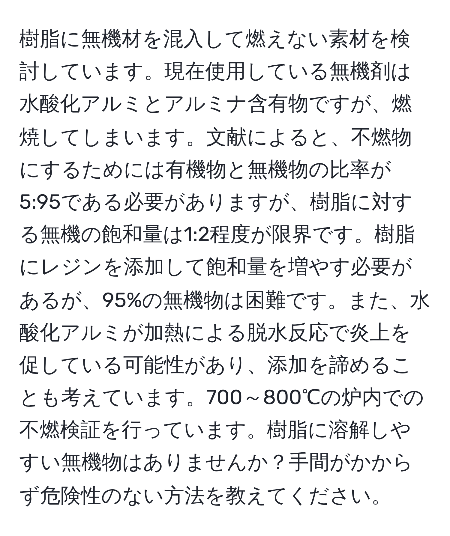 樹脂に無機材を混入して燃えない素材を検討しています。現在使用している無機剤は水酸化アルミとアルミナ含有物ですが、燃焼してしまいます。文献によると、不燃物にするためには有機物と無機物の比率が5:95である必要がありますが、樹脂に対する無機の飽和量は1:2程度が限界です。樹脂にレジンを添加して飽和量を増やす必要があるが、95%の無機物は困難です。また、水酸化アルミが加熱による脱水反応で炎上を促している可能性があり、添加を諦めることも考えています。700～800℃の炉内での不燃検証を行っています。樹脂に溶解しやすい無機物はありませんか？手間がかからず危険性のない方法を教えてください。