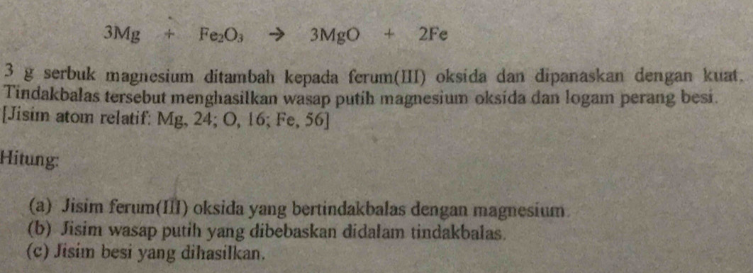 3Mg+Fe_2O_3to 3MgO+2Fe
3 g serbuk magnesium ditambah kepada ferum(III) oksida dan dipanaskan dengan kuat. 
Tindakbalas tersebut menghasilkan wasap putih magnesium oksida dan logam perang besi. 
[Jisim atom relatif: Mg, 24; O, 16; Fe, 56 ] 
Hitung: 
(a) Jisim ferum(III) oksida yang bertindakbalas dengan magnesium. 
(b) Jisim wasap putih yang dibebaskan didalam tindakbalas. 
(c) Jisim besi yang dihasilkan.