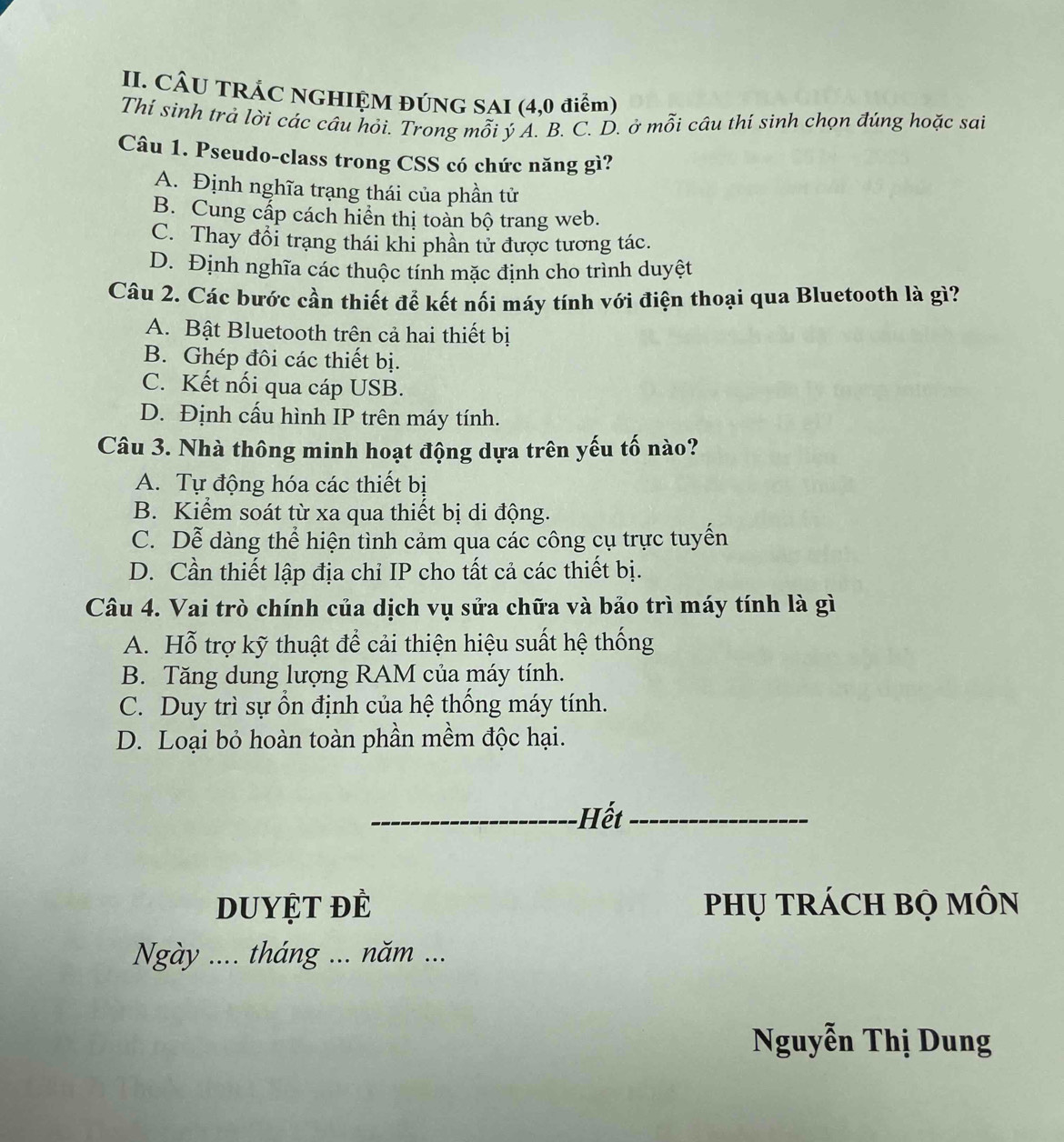 CÂU TRÁC NGHIỆM ĐÚNG SAI (4,0 điểm)
Thí sinh trả lời các câu hỏi. Trong mỗi ý A. B. C. D. ở mỗi câu thí sinh chọn đúng hoặc sai
Câu 1. Pseudo-class trong CSS có chức năng gì?
A. Định nghĩa trạng thái của phần tử
B. Cung cấp cách hiển thị toàn bộ trang web.
C. Thay đổi trạng thái khi phần tử được tương tác.
D. Định nghĩa các thuộc tính mặc định cho trình duyệt
Câu 2. Các bước cần thiết để kết nối máy tính với điện thoại qua Bluetooth là gì?
A. Bật Bluetooth trên cả hai thiết bị
B. Ghép đôi các thiết bị.
C. Kết nối qua cáp USB.
D. Định cấu hình IP trên máy tính.
Câu 3. Nhà thông minh hoạt động dựa trên yếu tố nào?
A. Tự động hóa các thiết bị
B. Kiểm soát từ xa qua thiết bị di động.
C. Dễ dàng thể hiện tình cảm qua các công cụ trực tuyển
D. Cần thiết lập địa chỉ IP cho tất cả các thiết bị.
Câu 4. Vai trò chính của dịch vụ sửa chữa và bảo trì máy tính là gì
A. Hỗ trợ kỹ thuật để cải thiện hiệu suất hệ thống
B. Tăng dung lượng RAM của máy tính.
C. Duy trì sự ổn định của hệ thống máy tính.
D. Loại bỏ hoàn toàn phần mềm độc hại.
Hết
DuyệT để phụ trÁCH bọ MÔn
Ngày .... tháng ... năm ...
Nguyễn Thị Dung