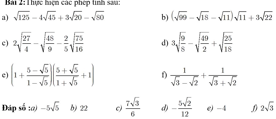 Thực hiện các phép tinh sau: 
a) sqrt(125)-4sqrt(45)+3sqrt(20)-sqrt(80) b) (sqrt(99)-sqrt(18)-sqrt(11))sqrt(11)+3sqrt(22)
c) 2sqrt(frac 27)4-sqrt(frac 48)9- 2/5 sqrt(frac 75)16 3sqrt(frac 9)8-sqrt(frac 49)2+sqrt(frac 25)18
d) 
e) (1+ (5-sqrt(5))/1-sqrt(5) )( (5+sqrt(5))/1+sqrt(5) +1) f)  1/sqrt(3)-sqrt(2) + 1/sqrt(3)+sqrt(2) 
Đáp số :a) -5sqrt(5) b) 22 c)  7sqrt(3)/6  d) - 5sqrt(2)/12  e) -4 f) 2sqrt(3)