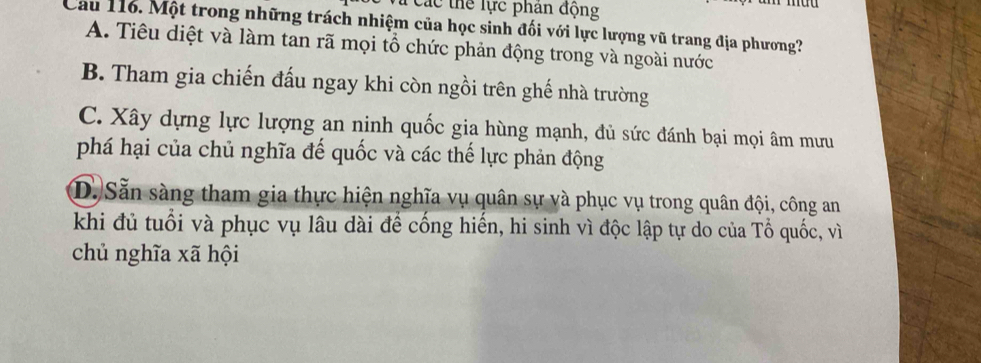 Các thể lực phân động
Cầu 116. Một trong những trách nhiệm của học sinh đối với lực lượng vũ trang địa phương?
A. Tiêu diệt và làm tan rã mọi tổ chức phản động trong và ngoài nước
B. Tham gia chiến đấu ngay khi còn ngồi trên ghế nhà trường
C. Xây dựng lực lượng an ninh quốc gia hùng mạnh, đủ sức đánh bại mọi âm mưu
phá hại của chủ nghĩa đế quốc và các thế lực phản động
D. Sẵn sàng tham gia thực hiện nghĩa vụ quân sự và phục vụ trong quân đội, công an
khi đủ tuổi và phục vụ lâu dài để cống hiến, hi sinh vì độc lập tự do của Tổ quốc, vì
chủ nghĩa xã hội