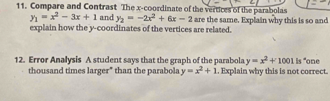 Compare and Contrast The x-coordinate of the vertices of the parabolas
y_1=x^2-3x+1 and y_2=-2x^2+6x-2 are the same. Explain why this is so and 
explain how the y-coordinates of the vertices are related. 
12. Error Analysis A student says that the graph of the parabola y=x^2+1001is “one 
thousand times larger” than the parabola y=x^2+1. Explain why this is not correct.