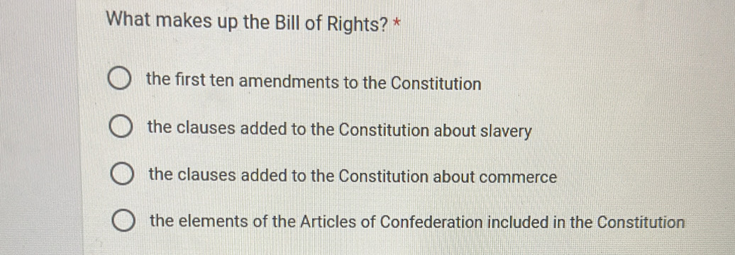 What makes up the Bill of Rights? *
the first ten amendments to the Constitution
the clauses added to the Constitution about slavery
the clauses added to the Constitution about commerce
the elements of the Articles of Confederation included in the Constitution