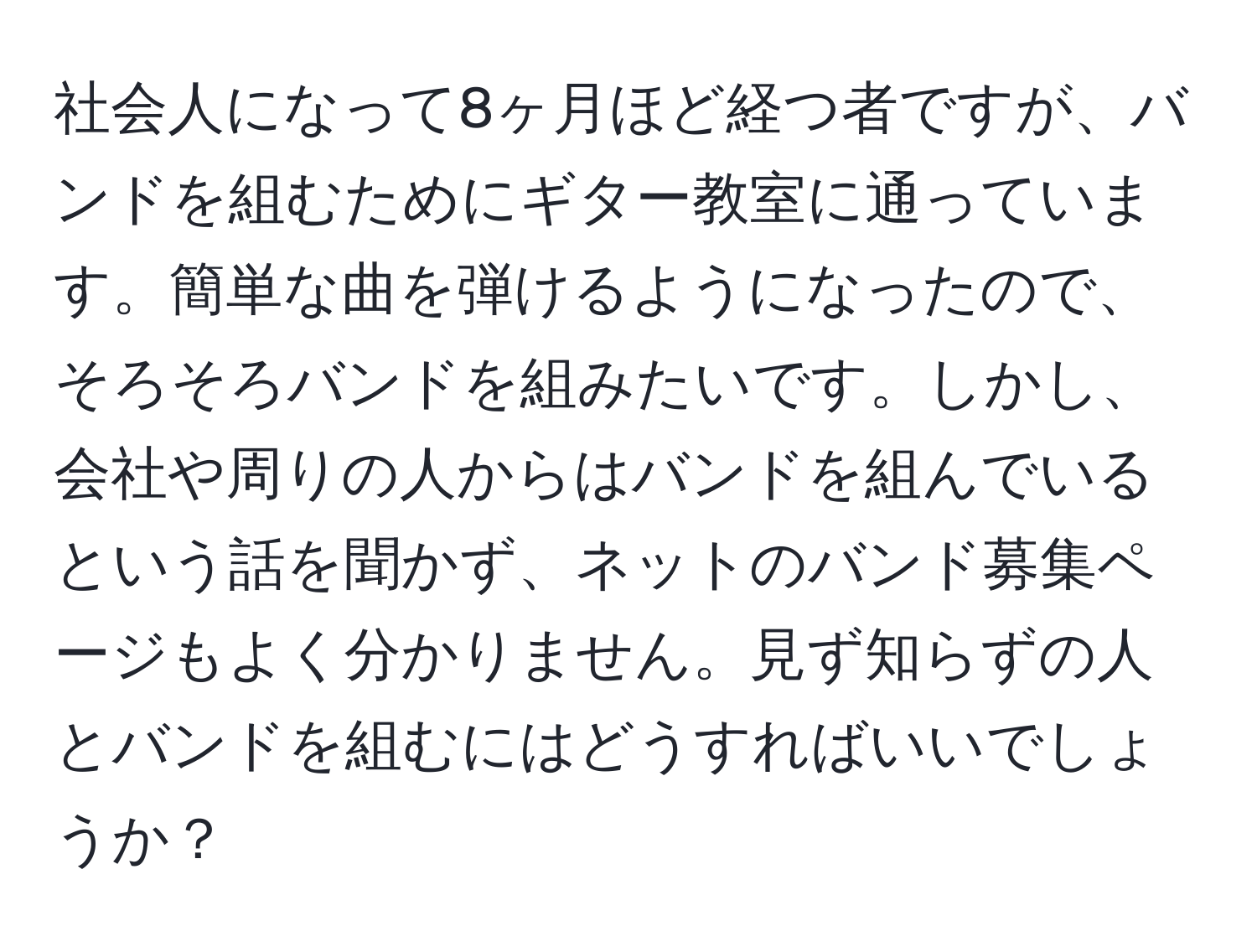 社会人になって8ヶ月ほど経つ者ですが、バンドを組むためにギター教室に通っています。簡単な曲を弾けるようになったので、そろそろバンドを組みたいです。しかし、会社や周りの人からはバンドを組んでいるという話を聞かず、ネットのバンド募集ページもよく分かりません。見ず知らずの人とバンドを組むにはどうすればいいでしょうか？