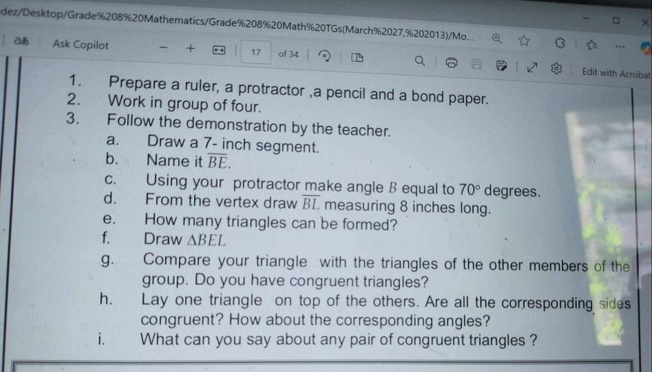 dez/Desktop/Grade%208%20Mathematics/Grade%208%20Math%20TGs(March%2027,%202013)/Mo... 
aあ Ask Copilot + + → 17 of 34 Q 
Edit with Acrobat 
1. Prepare a ruler, a protractor ,a pencil and a bond paper. 
2. Work in group of four. 
3. Follow the demonstration by the teacher. 
a. Draw a 7- inch segment. 
b. Name it overline BE. 
c. Using your protractor make angle B equal to 70° degrees. 
d. From the vertex draw overline BL measuring 8 inches long. 
e. How many triangles can be formed? 
f. Draw △ BEL
g. Compare your triangle with the triangles of the other members of the 
group. Do you have congruent triangles? 
h. Lay one triangle on top of the others. Are all the corresponding sides 
congruent? How about the corresponding angles? 
i. What can you say about any pair of congruent triangles ?