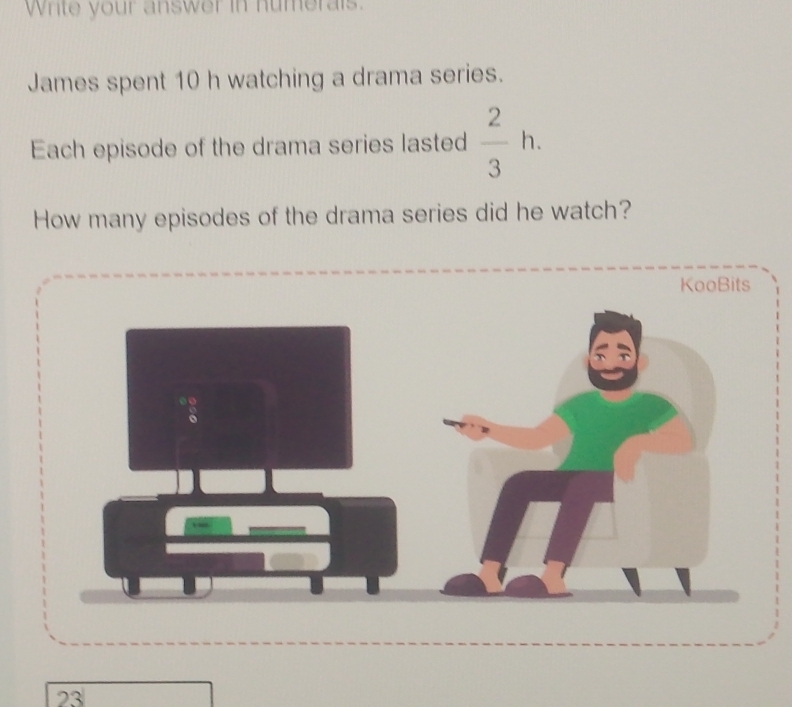 Write your answer in humerals. 
James spent 10 h watching a drama series. 
Each episode of the drama series lasted  2/3 h. 
How many episodes of the drama series did he watch? 
KooBits 
23