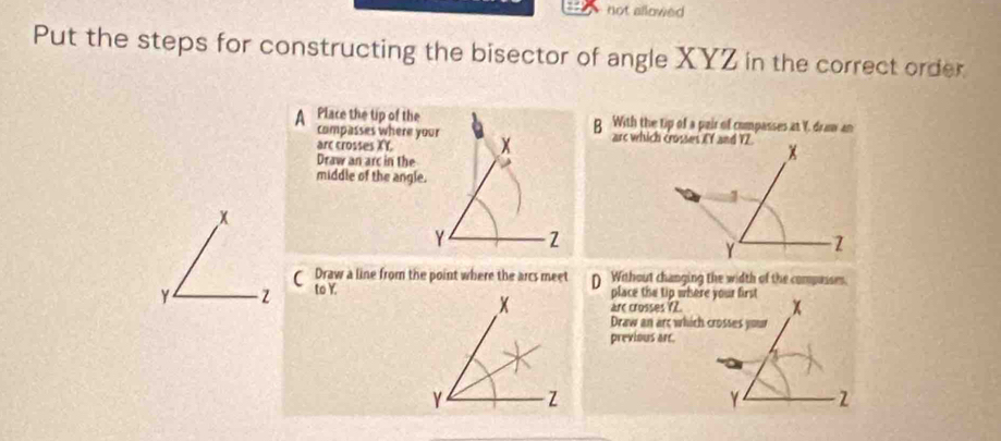 not allowed 
Put the steps for constructing the bisector of angle XYZ in the correct order 
A Place the tip of the B With the tip of a pair of compasses at Y. draw an 
compasses where your 
arc crosses XY. x
Draw an arc in the 
middle of the angle.
x
Y 2 
C Draw a line from the point where the arcs meet Without changing the width of the compusses.
Y z to Y. 
place the tip where your first 
arc crosses 72. x
Draw an art which crosses your 
previous arc.
1
Y -2