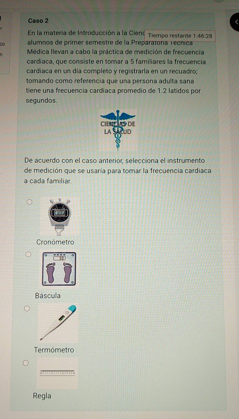 Caso 2
En la materia de Introducción a la Cienq Tiempo restante 1:46:28
00 alumnos de primer semestre de la Preparatoría Tecnica
n Médica llevan a cabo la práctica de medición de frecuencia
cardiaca, que consiste en tomar a 5 familiares la frecuencia
cardiaca en un día completo y registrarla en un recuadro;
tomando como referencia que una persona adulta sana
tiene una frecuencia cardiaca promedio de 1.2 latidos por
segundos.
De acuerdo con el caso anterior, selecciona el instrumento
de medición que se usaría para tomar la frecuencia cardiaca
a cada familiar.
Cronómetro
Báscula
Termómetro
Regla