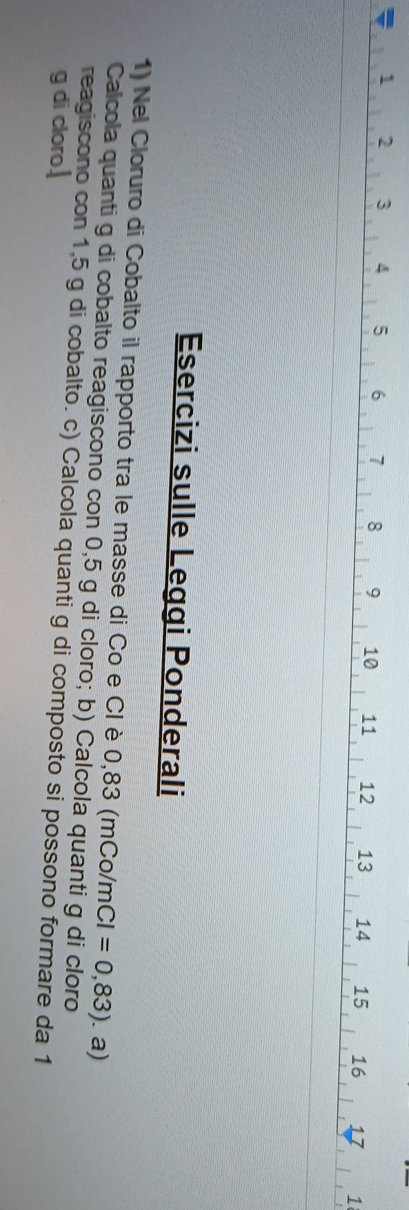1 2 3 4 5 6 7 8 9 10 11 12 13 14 15 16 17 1
Esercizi sulle Leggi Ponderali 
1) Nel Cloruro di Cobalto il rapporto tra le masse di Co e Cl è 0,83 (mC o/mCI=0,83). a) 
Calcola quanti g di cobalto reagiscono con 0,5 g di cloro; b) Calcola quanti g di cloro 
reagiscono con 1,5 g di cobalto. c) Calcola quanti g di composto si possono formare da 1 
g di cloro