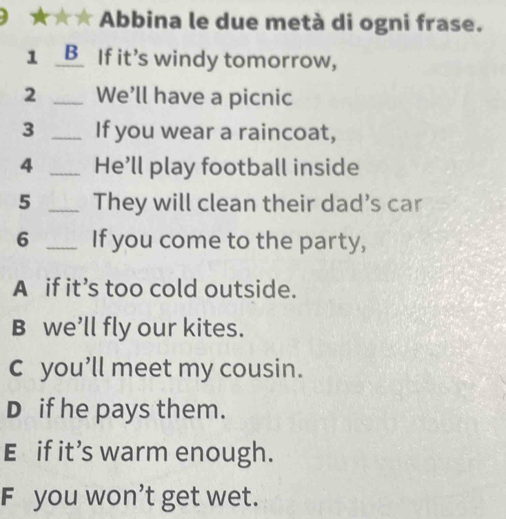 Abbina le due metà di ogni frase.
1 _B_ If it's windy tomorrow,
2 _We’ll have a picnic
3 _If you wear a raincoat,
4 _He’ll play football inside
5 _They will clean their dad’s car
6 _If you come to the party,
A if it’s too cold outside.
B we’ll fly our kites.
c you’ll meet my cousin.
D if he pays them.
E if it’s warm enough.
F you won't get wet.