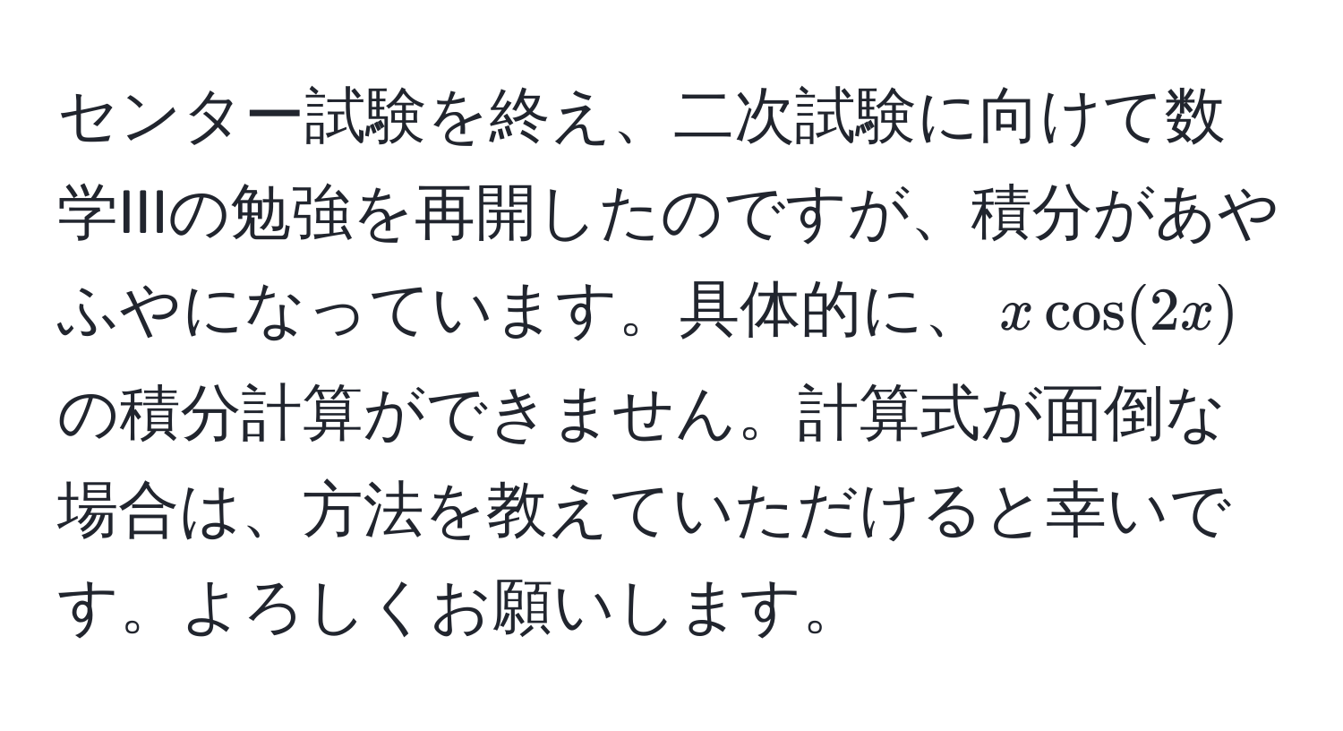 センター試験を終え、二次試験に向けて数学IIIの勉強を再開したのですが、積分があやふやになっています。具体的に、$x cos(2x)$ の積分計算ができません。計算式が面倒な場合は、方法を教えていただけると幸いです。よろしくお願いします。