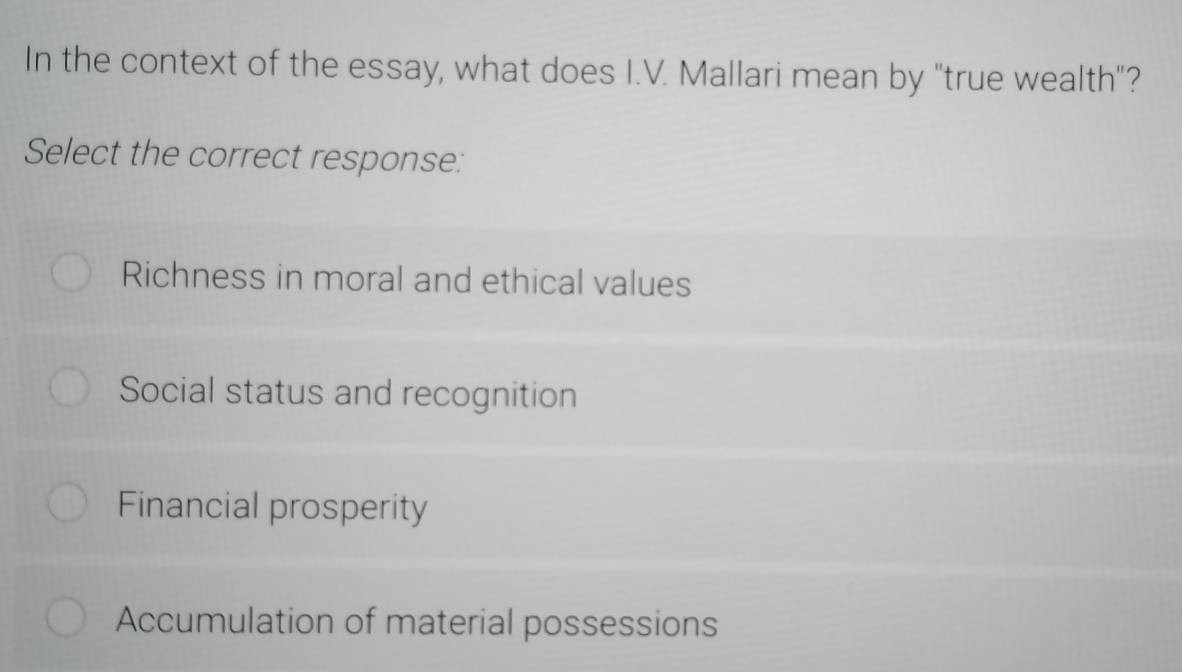 In the context of the essay, what does I.V. Mallari mean by "true wealth"?
Select the correct response:
Richness in moral and ethical values
Social status and recognition
Financial prosperity
Accumulation of material possessions