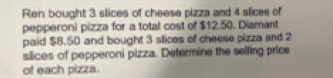 Ren bought 3 slices of cheese pizza and 4 slices of 
pepperoni pizza for a total cost of $12.50. Diamant 
paid $8.50 and bought 3 slices of cheese pizza and 2
slices of pepperoni pizza. Determine the selling price 
of each pizza.