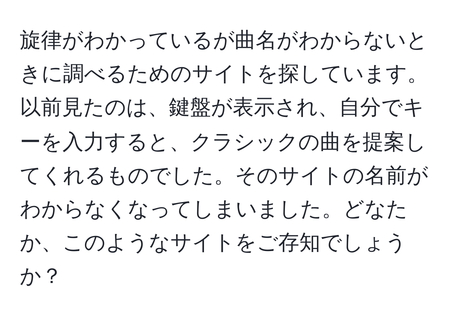 旋律がわかっているが曲名がわからないときに調べるためのサイトを探しています。以前見たのは、鍵盤が表示され、自分でキーを入力すると、クラシックの曲を提案してくれるものでした。そのサイトの名前がわからなくなってしまいました。どなたか、このようなサイトをご存知でしょうか？